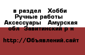  в раздел : Хобби. Ручные работы » Аксессуары . Амурская обл.,Завитинский р-н